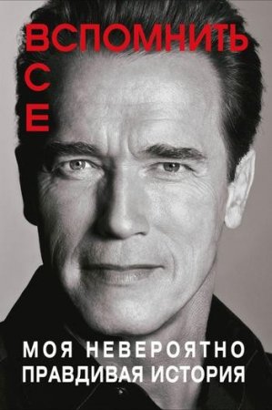 Обложка к Арнольд Шварценеггер - Вспомнить все: Моя невероятно правдивая история (2013) FB2,EPUB,MOBI