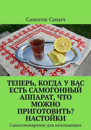 Обложка к Самогоноварение для начинающих. Теперь, когда у вас есть самогонный аппарат, что можно приготовить?